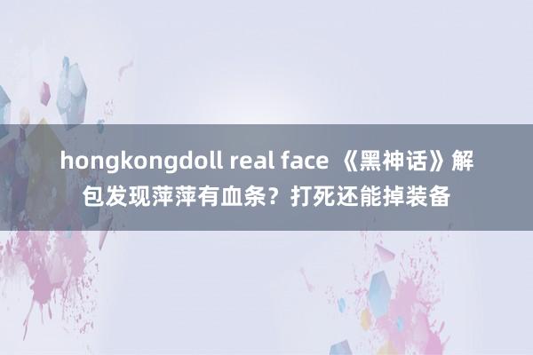 hongkongdoll real face 《黑神话》解包发现萍萍有血条？打死还能掉装备