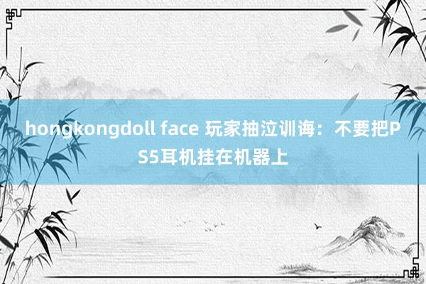 hongkongdoll face 玩家抽泣训诲：不要把PS5耳机挂在机器上