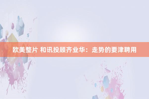 欧美整片 和讯投顾齐业华：走势的要津聘用