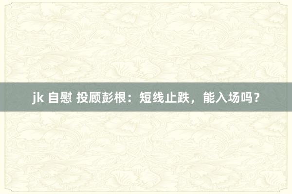 jk 自慰 投顾彭根：短线止跌，能入场吗？