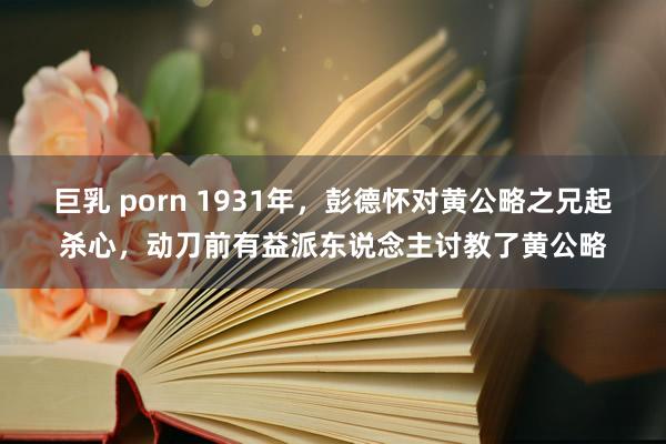 巨乳 porn 1931年，彭德怀对黄公略之兄起杀心，动刀前有益派东说念主讨教了黄公略