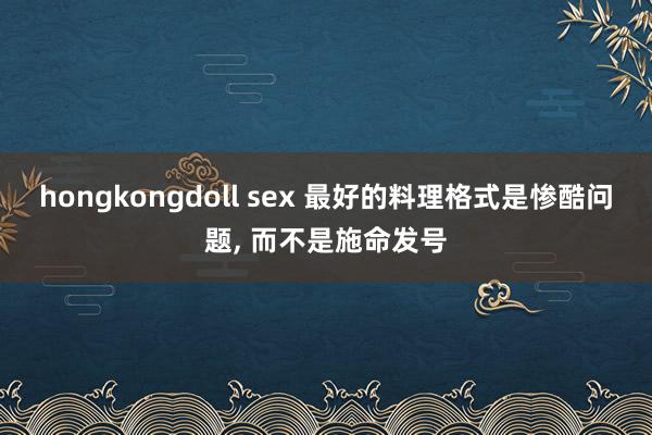 hongkongdoll sex 最好的料理格式是惨酷问题， 而不是施命发号