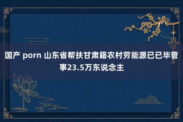 国产 porn 山东省帮扶甘肃籍农村劳能源已已毕管事23.5万东说念主