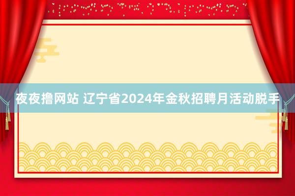 夜夜撸网站 辽宁省2024年金秋招聘月活动脱手