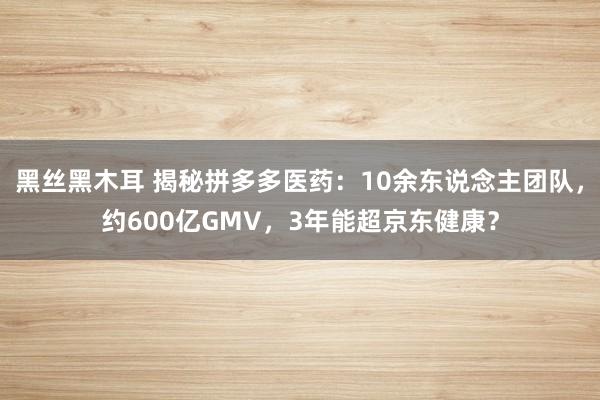 黑丝黑木耳 揭秘拼多多医药：10余东说念主团队，约600亿GMV，3年能超京东健康？