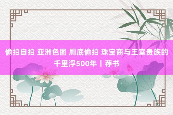 偷拍自拍 亚洲色图 厕底偷拍 珠宝商与王室贵族的千里浮500年丨荐书