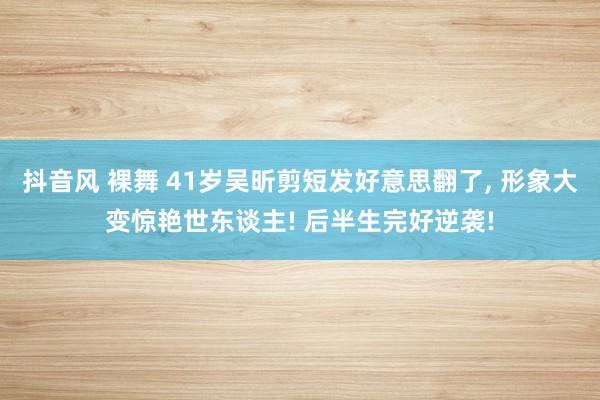 抖音风 裸舞 41岁吴昕剪短发好意思翻了， 形象大变惊艳世东谈主! 后半生完好逆袭!