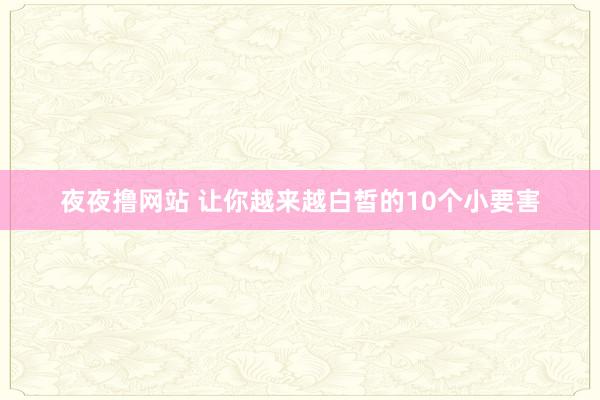 夜夜撸网站 让你越来越白皙的10个小要害