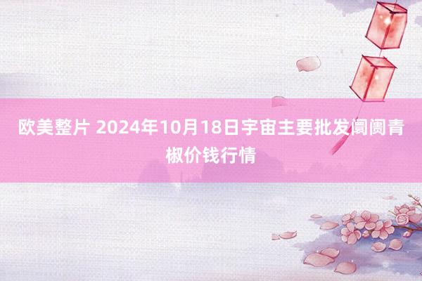 欧美整片 2024年10月18日宇宙主要批发阛阓青椒价钱行情