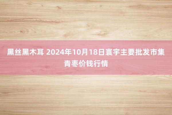 黑丝黑木耳 2024年10月18日寰宇主要批发市集青枣价钱行情