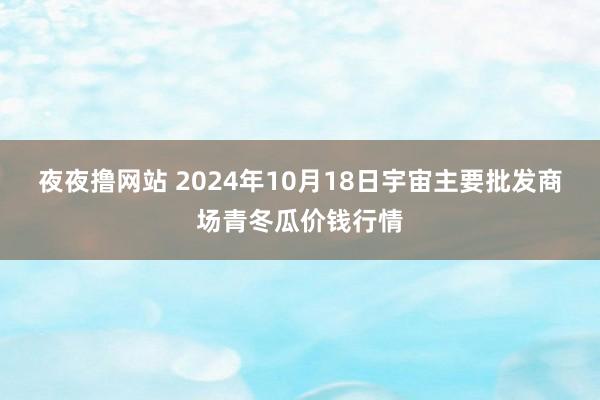 夜夜撸网站 2024年10月18日宇宙主要批发商场青冬瓜价钱行情