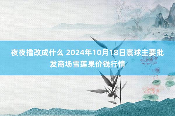 夜夜撸改成什么 2024年10月18日寰球主要批发商场雪莲果价钱行情