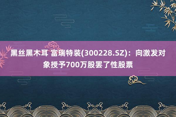 黑丝黑木耳 富瑞特装(300228.SZ)：向激发对象授予700万股罢了性股票