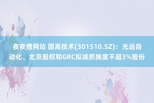 夜夜撸网站 固高技术(301510.SZ)：光远自动化、北京股权和GRC拟减抓揣度不超3%股份