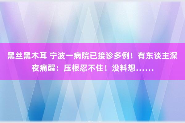 黑丝黑木耳 宁波一病院已接诊多例！有东谈主深夜痛醒：压根忍不住！没料想……