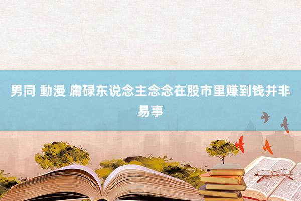 男同 動漫 庸碌东说念主念念在股市里赚到钱并非易事