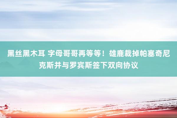 黑丝黑木耳 字母哥哥再等等！雄鹿裁掉帕塞奇尼克斯并与罗宾斯签下双向协议