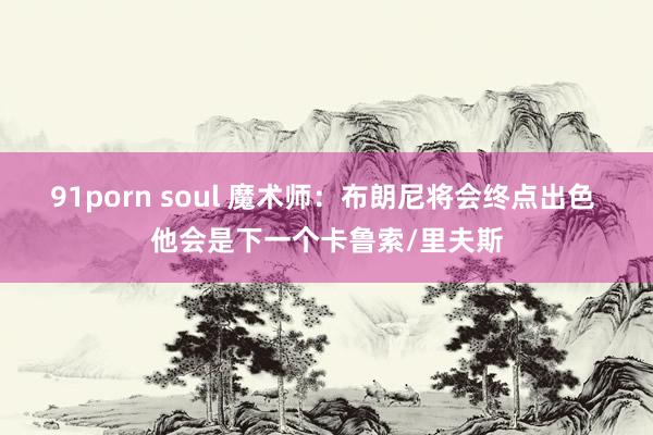 91porn soul 魔术师：布朗尼将会终点出色 他会是下一个卡鲁索/里夫斯