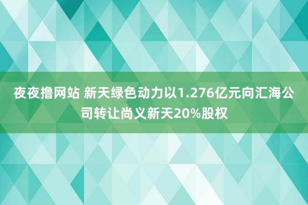 夜夜撸网站 新天绿色动力以1.276亿元向汇海公司转让尚义新天20%股权