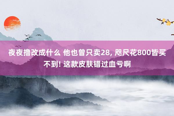 夜夜撸改成什么 他也曾只卖28， 咫尺花800皆买不到! 这款皮肤错过血亏啊