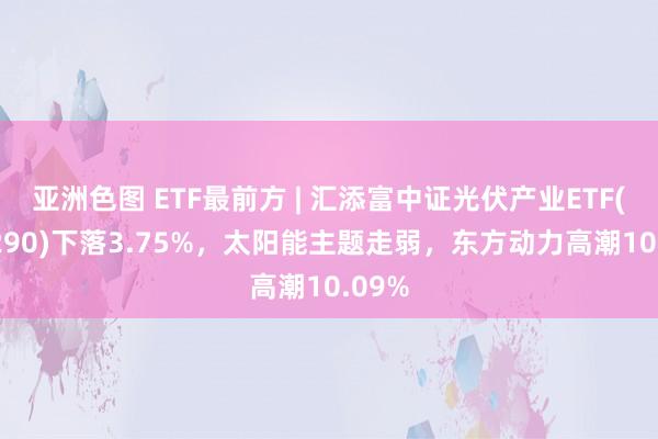 亚洲色图 ETF最前方 | 汇添富中证光伏产业ETF(516290)下落3.75%，太阳能主题走弱，东方动力高潮10.09%