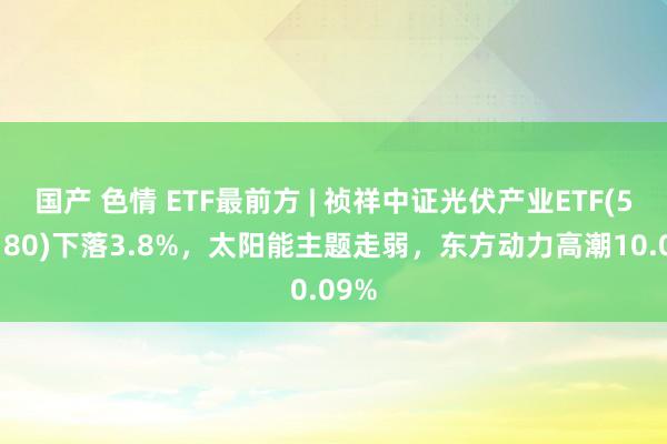 国产 色情 ETF最前方 | 祯祥中证光伏产业ETF(516180)下落3.8%，太阳能主题走弱，东方动力高潮10.09%