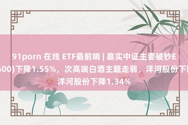 91porn 在线 ETF最前哨 | 嘉实中证主要破钞ETF(512600)下降1.55%，次高端白酒主题走弱，洋河股份下降1.34%