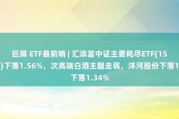 巨屌 ETF最前哨 | 汇添富中证主要耗尽ETF(159928)下落1.56%，次高端白酒主题走弱，洋河股份下落1.34%