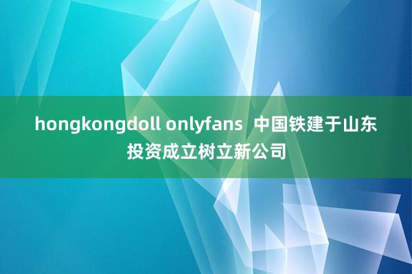 hongkongdoll onlyfans  中国铁建于山东投资成立树立新公司