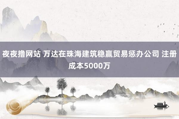 夜夜撸网站 万达在珠海建筑稳赢贸易惩办公司 注册成本5000万