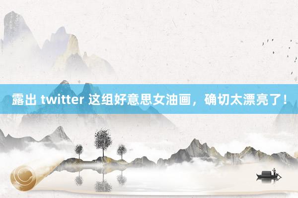 露出 twitter 这组好意思女油画，确切太漂亮了！