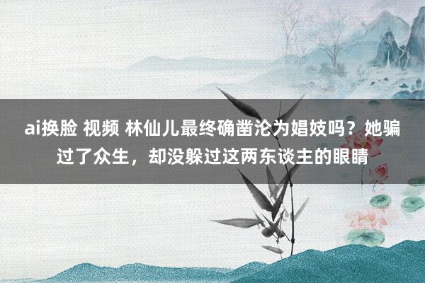 ai换脸 视频 林仙儿最终确凿沦为娼妓吗？她骗过了众生，却没躲过这两东谈主的眼睛