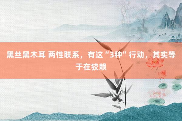 黑丝黑木耳 两性联系，有这“3种”行动，其实等于在狡赖