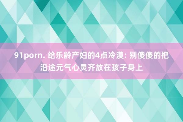 91porn. 给乐龄产妇的4点冷漠: 别傻傻的把沿途元气心灵齐放在孩子身上