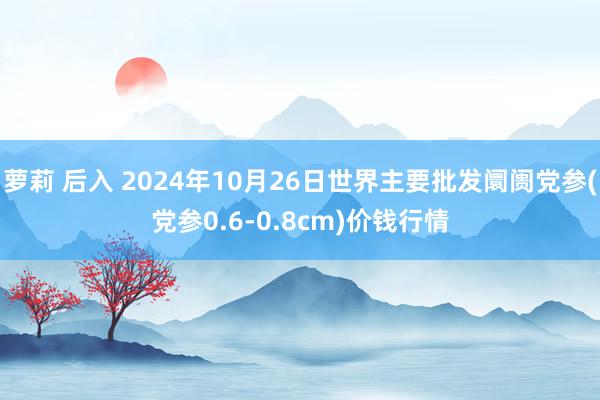 萝莉 后入 2024年10月26日世界主要批发阛阓党参(党参0.6-0.8cm)价钱行情