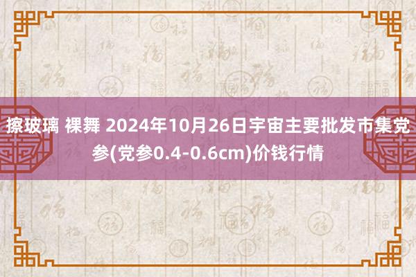 擦玻璃 裸舞 2024年10月26日宇宙主要批发市集党参(党参0.4-0.6cm)价钱行情