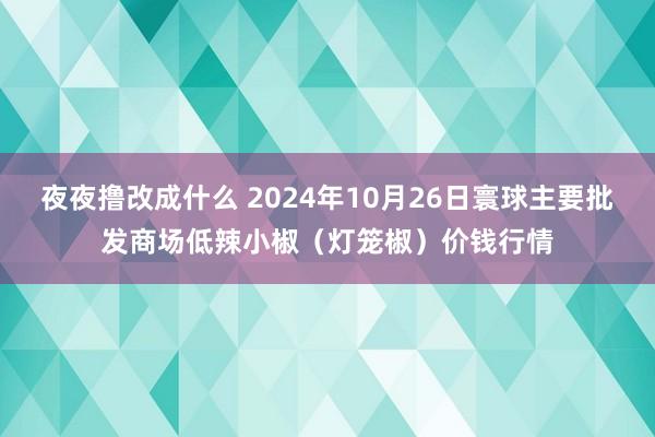 夜夜撸改成什么 2024年10月26日寰球主要批发商场低辣小椒（灯笼椒）价钱行情