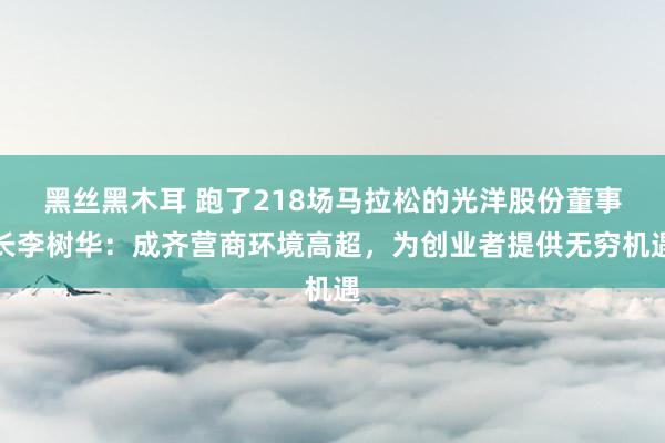 黑丝黑木耳 跑了218场马拉松的光洋股份董事长李树华：成齐营商环境高超，为创业者提供无穷机遇