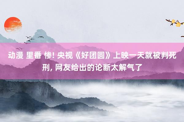 动漫 里番 惨! 央视《好团圆》上映一天就被判死刑， 网友给出的论断太解气了