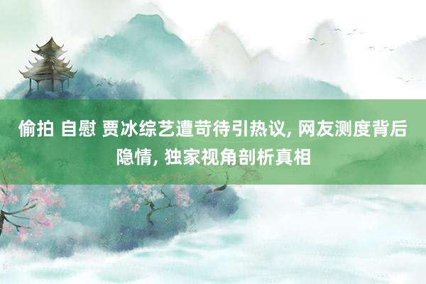 偷拍 自慰 贾冰综艺遭苛待引热议， 网友测度背后隐情， 独家视角剖析真相