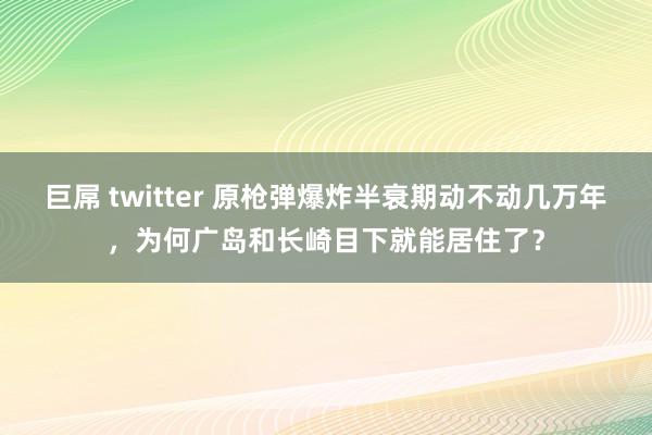 巨屌 twitter 原枪弹爆炸半衰期动不动几万年，为何广岛和长崎目下就能居住了？