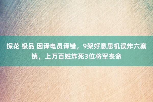 探花 极品 因译电员译错，9架好意思机误炸六寨镇，上万百姓炸死3位将军丧命