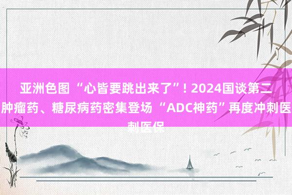 亚洲色图 “心皆要跳出来了”! 2024国谈第二日肿瘤药、糖尿病药密集登场 “ADC神药”再度冲刺医保