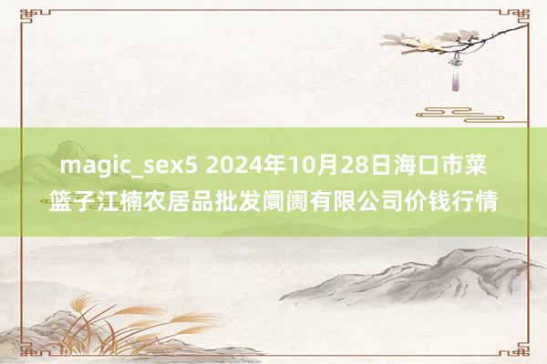 magic_sex5 2024年10月28日海口市菜篮子江楠农居品批发阛阓有限公司价钱行情