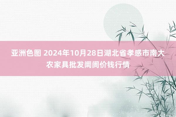 亚洲色图 2024年10月28日湖北省孝感市南大农家具批发阛阓价钱行情