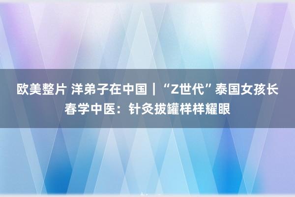 欧美整片 洋弟子在中国｜“Z世代”泰国女孩长春学中医：针灸拔罐样样耀眼