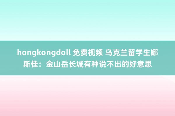 hongkongdoll 免费视频 乌克兰留学生娜斯佳：金山岳长城有种说不出的好意思