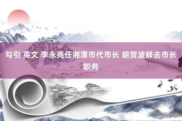 勾引 英文 李永亮任湘潭市代市长 胡贺波辞去市长职务