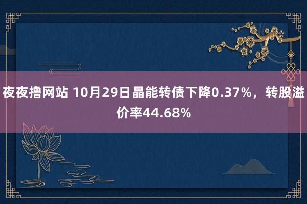 夜夜撸网站 10月29日晶能转债下降0.37%，转股溢价率44.68%