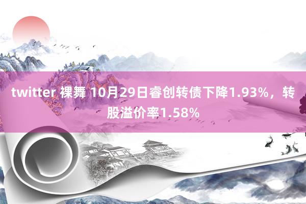 twitter 裸舞 10月29日睿创转债下降1.93%，转股溢价率1.58%